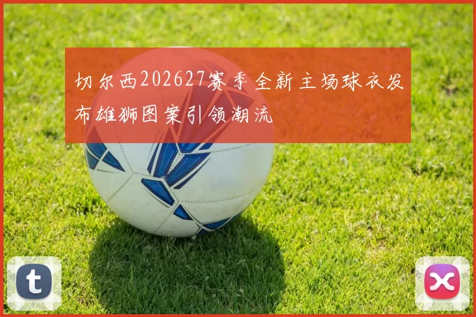 切尔西202627赛季全新主场球衣发布雄狮图案引领潮流