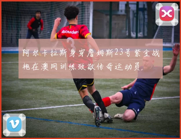 阿尔卡拉斯身穿詹姆斯23号紫金战袍在澳网训练致敬传奇运动员